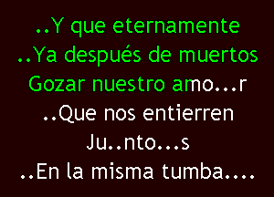 ..Y que eternamente
..Ya despueZ-s de muertos
Gozar nuestro amo...r
..Que nos entierren
Ju..nto...s
..En la misma tumba....