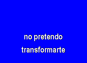 no pretendo

transformarte