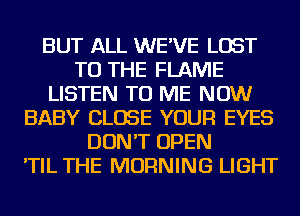 BUT ALL WE'VE LOST
TO THE FLAME
LISTEN TO ME NOW
BABY CLOSE YOUR EYES
DON'T OPEN
'TIL THE MORNING LIGHT