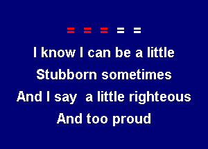 I know I can be a little

Stubborn sometimes
And I say a little righteous
And too proud