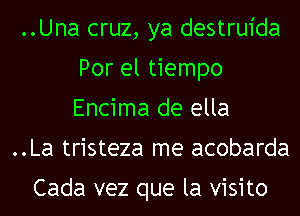 ..Una cruz, ya destruida
Por el tiempo
Encima de ella
..La tristeza me acobarda

Cada vez que la visito