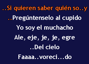 ..Si quieren saber quwn so. .y
Preguntenselo al cupido
Yo soy el muchacho
Ale, eje, je, je, egre
..Del cielo
Faaaa. .voreci. . .do