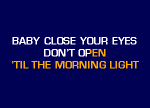BABY CLOSE YOUR EYES
DON'T OPEN
'TIL THE MORNING LIGHT