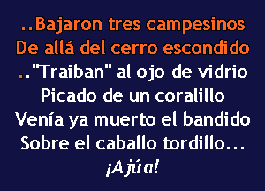 ..Bajaron tres campesinos
De alla del cerro escondido
..Traiban al ojo de vidrio
Picado de un coralillo
Venia ya muerto el bandido
Sobre el caballo tordillo. ..
jAjLia!