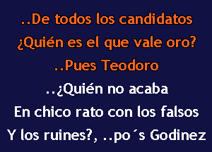 ..De todos los candidates
gQuwn es el que vale oro?
..Pues Teodoro
gQuwn no acaba
En Chico rato con los falsos
Y los ruines?, ..po's Godinez