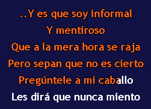 ..Y es que soy informal
Y mentiroso
Que a la mera hora se raja
Pero sepan que no es cierto
Pregtjntele a mi caballo
Les dira que nunca miento