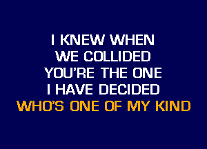 I KNEW WHEN
WE COLLIDED
YOU'RE THE ONE
I HAVE DECIDED
WHO'S ONE OF MY KIND