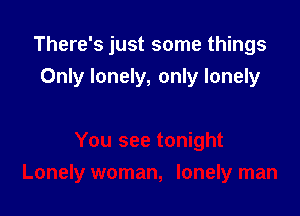 There's just some things

Only lonely, only lonely