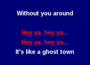 Without you around

It's like a ghost town