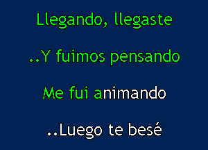 Llegando, llegaste
..Y fuimos pensando

Me fui animando

..Luego te beQ