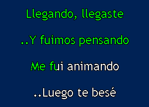 Llegando, llegaste
..Y fuimos pensando

Me fui animando

..Luego te beQ