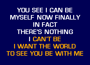 YOU SEE I CAN BE
MYSELF NOW FINALLY
IN FACT
THERE'S NOTHING
I CAN'T BE
I WANT THE WORLD
TO SEE YOU BE WITH ME