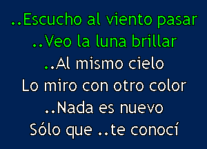 ..Escucho al viento pasar
..Veo la luna brillar
..Al mismo cielo
Lo miro con otro color
..Nada es nuevo
Sdlo que ..te conoci