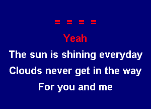 The sun is shining everyday
Clouds never get in the way

For you and me