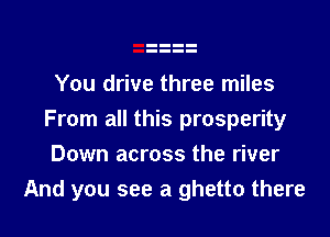 You drive three miles

From all this prosperity
Down across the river
And you see a ghetto there