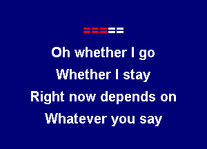 0h whether I go
Whether I stay
Right now depends on

Whatever you say