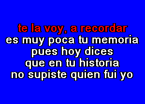 es muy poca tu memoria
pues hoy dices
que en tu historia
n0 supiste quien fui yo