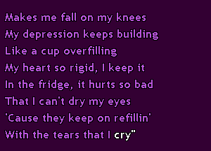 Makes me fall on my knees
My depression keeps building
Like a cup overfilling

My heart so rigid, I keep it

In the fridge, it hurts so bad

That I can't dry my eyes

'Cause they keep on refillin'
With the tears that I cry