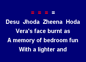 Desu Jhoda Zheena Hoda
Vera's face burnt as

A memory of bedroom fun
With a lighter and