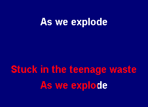 As we explode