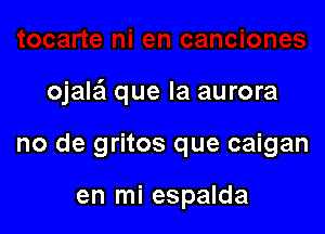 ojalei que la aurora

no de gritos que caigan

en mi espalda