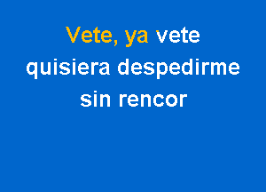 Vete, ya vete
quisiera despedirme

sin rencor