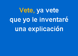 Vete, ya vete
que yo Ie inventaw

una explicaci6n