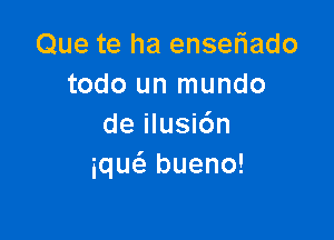 Que te ha ensefiado
todo un mundo

de ilusi6n
iqw bueno!