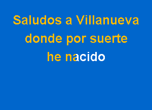 Saludos a Villanueva
donde por suerte

he nacido