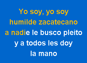 Yo soy, yo soy
humilde zacatecano

a nadie le busco pleito
y a todos Ies doy
la mano