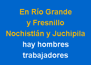 En Rio Grande
y Fresnillo

Nochistle'm y Juchipila
hay hombres
trabajadores