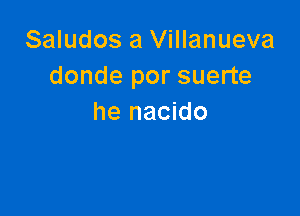 Saludos a Villanueva
donde por suerte

he nacido