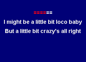 I might be a little bit loco baby

But a little bit crazy's all right