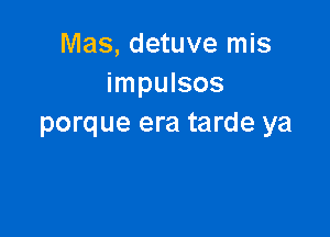 Mas, detuve mis
impulsos

porque era tarde ya