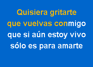 Quisiera gritarte
que vuelvas conmigo

que si aL'm estoy vivo
s6lo es para amarte