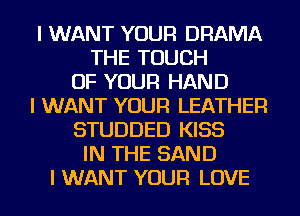 I WANT YOUR DRAMA
THE TOUCH
OF YOUR HAND
I WANT YOUR LEATHER
STUDDED KISS
IN THE SAND
I WANT YOUR LOVE