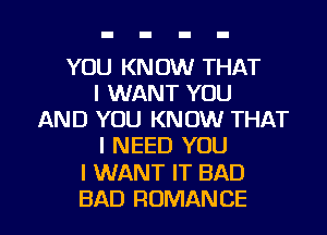 YOU KNOW THAT
I WANT YOU
AND YOU KNOW THAT
I NEED YOU

I WANT IT BAD

BAD ROMAN CE I
