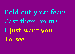 Hold out your fears

Cast them on me
I just want you
To see