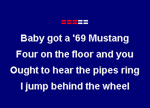 Baby got a '69 Mustang

Four on the floor and you
Ought to hear the pipes ring
ljump behind the wheel