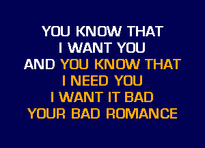 YOU KNOW THAT
I WANT YOU
AND YOU KNOW THAT
I NEED YOU
I WANT IT BAD
YOUR BAD ROMANCE
