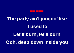 The party ain'tjumpin' like

It used to
Let it burn, let it burn
Ooh, deep down inside you