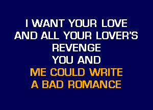 I WANT YOUR LOVE
AND ALL YOUR LOVEFFS
REVENGE
YOU AND
ME COULD WRITE
A BAD ROMANCE