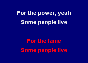 For the power, yeah

Some people live