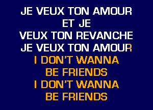 JE VEUX TON AMOUR
ET JE
VEUX TON REVANCHE
JE VEUX TON AMOUR
I DON'T WANNA
BE FRIENDS
I DON'T WANNA
BE FRIENDS