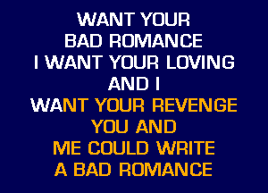 WANT YOUR
BAD ROMANCE
I WANT YOUR LOVING
AND I
WANT YOUR REVENGE
YOU AND
ME COULD WRITE
A BAD ROMANCE