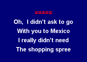 Oh, I didnT ask to go

With you to Mexico
I really dith need
The shopping spree