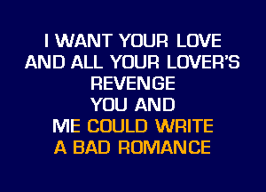 I WANT YOUR LOVE
AND ALL YOUR LOVEFFS
REVENGE
YOU AND
ME COULD WRITE
A BAD ROMANCE