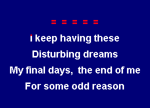 I keep having these

Disturbing dreams
My final days, the end of me
For some odd reason