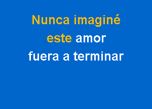 Nunca imagiw
este amor

fuera a terminar