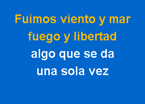 Fuimos viento y mar
fuego y libertad

algo que se da
una sola vez